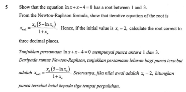 Show that the equation ln x+x-4=0 has a root between 1 and 3. 
From the Newton-Raphson formula, show that iterative equation of the root is
x_n+1=frac x_n(5-ln x_n)1+x_n. Hence, if the initial value is x_1=2 , calculate the root correct to 
three decimal places. 
Tunjukkan persamaan ln x+x-4=0 mempunyai punca antara 1 dan 3. 
Daripada rumus Newton-Raphson, tunjukkan persamaan lelaran bagi punca tersebut 
adalah x_n+1=frac x_n(5-ln x_n)1+x_n. Seterusnya, jika nilai awal adalah x_1=2 ,hitungkan 
punca tersebut betul kepada tiga tempat perpuluhan.