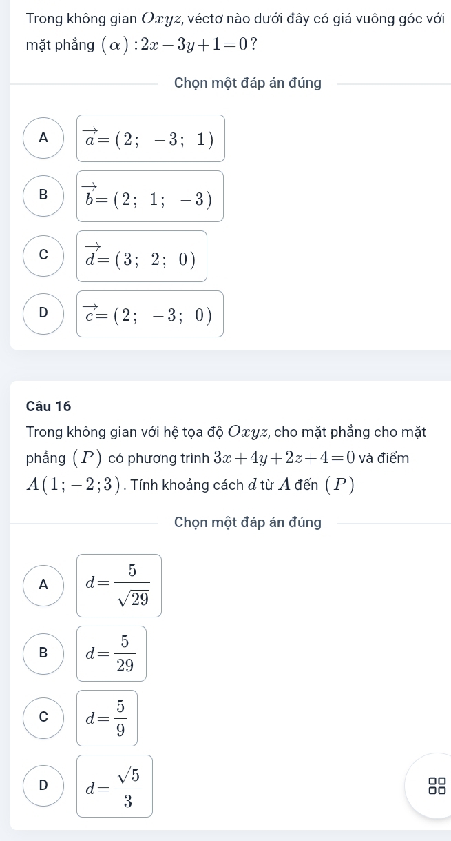 Trong không gian Оxγz, véctơ nào dưới đây có giá vuông góc với
mặt phẳng (α) : 2x-3y+1=0 ?
Chọn một đáp án đúng
A vector a=(2;-3;1)
B vector b=(2;1;-3)
C vector d=(3;2;0)
D vector c=(2;-3;0)
Câu 16
Trong không gian với hệ tọa độ Οxγz, cho mặt phẳng cho mặt
phẳng (P) có phương trình 3x+4y+2z+4=0 và điểm
A(1;-2;3). Tính khoảng cách đ từ A đến ( P)
Chọn một đáp án đúng
A d= 5/sqrt(29) 
B d= 5/29 
C d= 5/9 
D d= sqrt(5)/3 