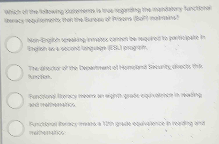 Which of the following statements is true regarding the mandatory functional
literacy requirements that the Bureau of Prisons (BoP) maintains?
Non-English speaking inmates cannot be required to participate in
English as a second language (ESL) program.
The director of the Department of Homeland Security directs this
function.
Functional literacy means an eighth grade equivalence in reading
and mathematics.
Functional literacy means a 12th grade equivalence in reading and
mathematics.