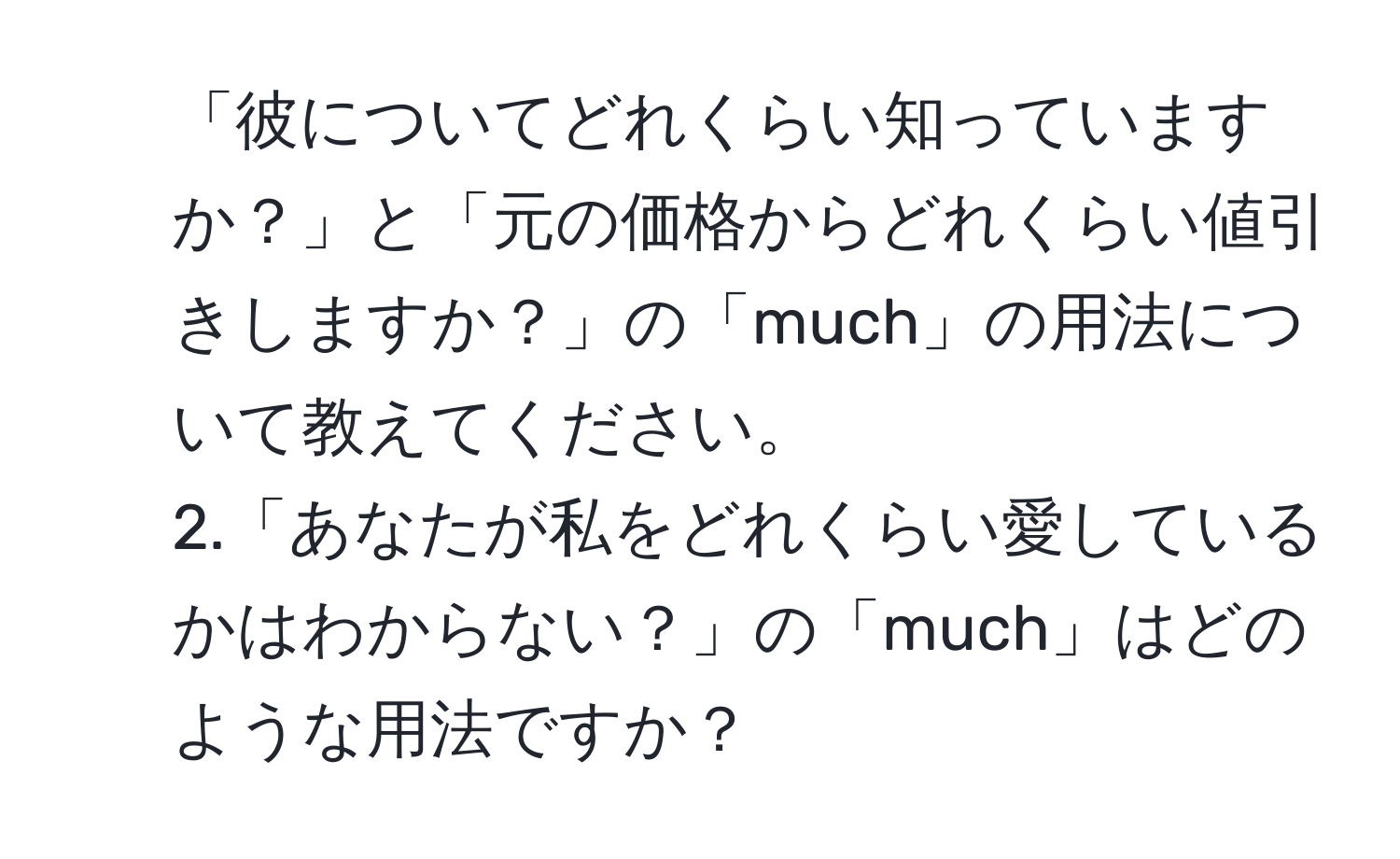 「彼についてどれくらい知っていますか？」と「元の価格からどれくらい値引きしますか？」の「much」の用法について教えてください。 
2.「あなたが私をどれくらい愛しているかはわからない？」の「much」はどのような用法ですか？