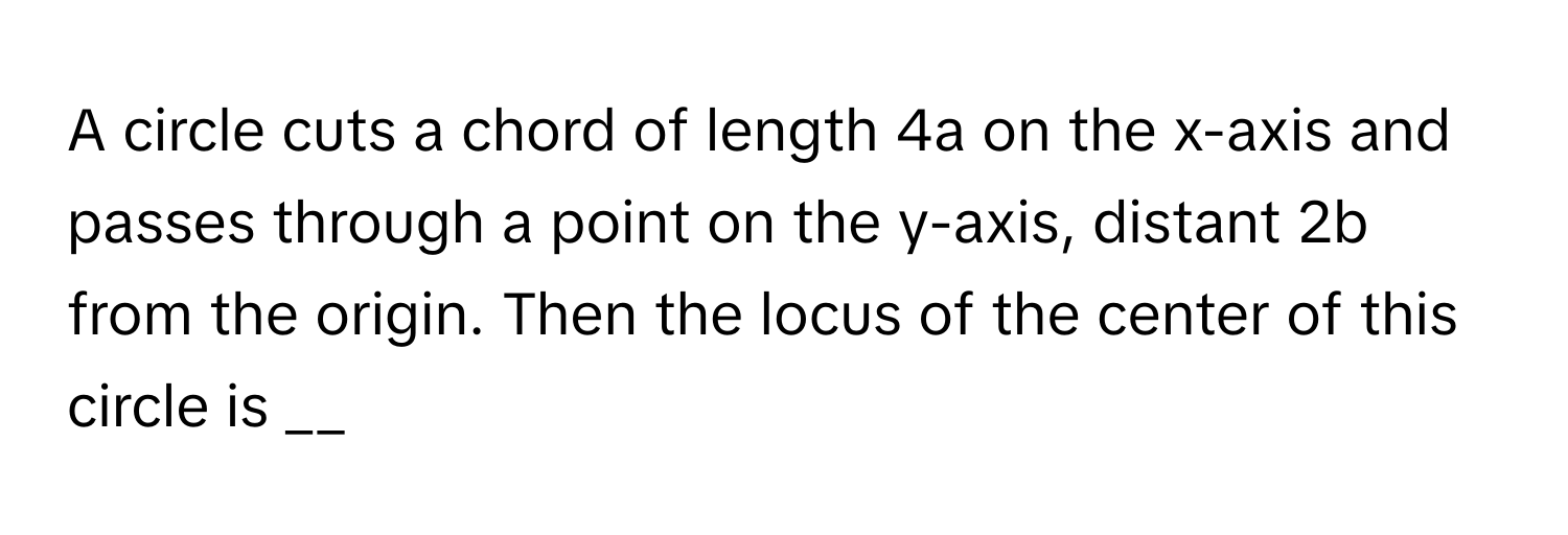 A circle cuts a chord of length 4a on the x-axis and passes through a point on the y-axis, distant 2b from the origin. Then the locus of the center of this circle is __