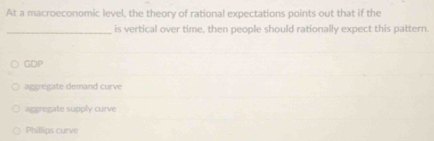 At a macroeconomic level, the theory of rational expectations points out that if the
_is vertical over time, then people should rationally expect this pattern.
GDP
aggregate demand curve
aggregate supply curve
Phillips curve