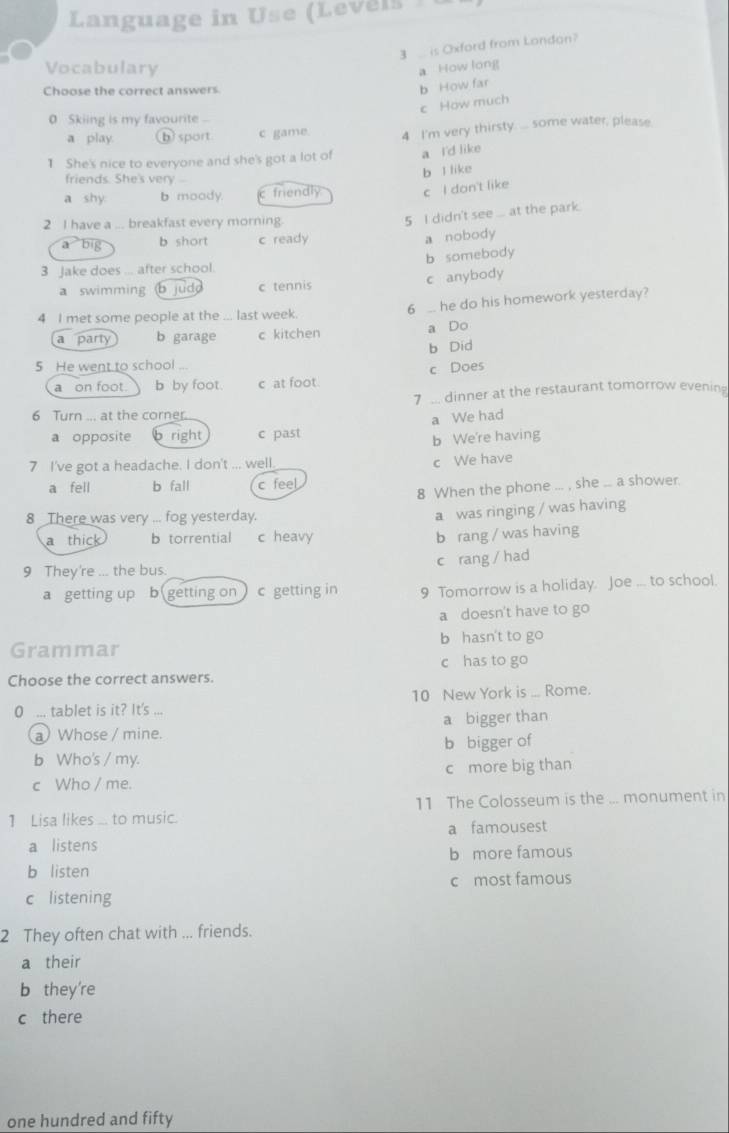 Language in Use (Levels 
3 is Oxford from Londan?
Vocabulary
a How long
Choose the correct answers
b How far
c How much
0 Skiing is my favourite
a play b sport c game. 4 I'm very thirsty. ... some water, please
1 She's nice to everyone and she's got a lot of a I'd like
friends. She's very--
a shy b moody c friendly b l like
c I don't like
2 I have a ... breakfast every morning.
5 I didn't see ... at the park.
a big b short c ready
a nobody
3 Jake does ... after school. b somebody
a swimming b judd c tennis c anybody
6  he do his homework yesterday?
4 I met some people at the ... last week.
a Do
a party b garage c kitchen
b Did
5 He went to school ...
a on foot. b by foot. c at foot. c Does
7 ... dinner at the restaurant tomorrow evening
6 Turn ... at the corner.
a We had
a opposite b right c past
b We're having
7 I've got a headache. I don't ... well
c We have
a fell b fall c feel
8 When the phone ... , she ... a shower.
8 There was very ... fog yesterday.
a was ringing / was having
a thick b torrential c heavy
b rang / was having
c rang / had
9 They're ... the bus.
a getting up b getting on c getting in 9 Tomorrow is a holiday. Joe ... to school.
a doesn't have to go
Grammar b hasn't to go
Choose the correct answers. c has to go
10 New York is ... Rome.
0 ... tablet is it? It's ...
a Whose / mine. a bigger than
b Who's / my. b bigger of
c Who / me. c more big than
1 Lisa likes ... to music. 11 The Colosseum is the ... monument in
a listens a famousest
b more famous
b listen
c most famous
c listening
2 They often chat with ... friends.
a their
b they're
c there
one hundred and fifty