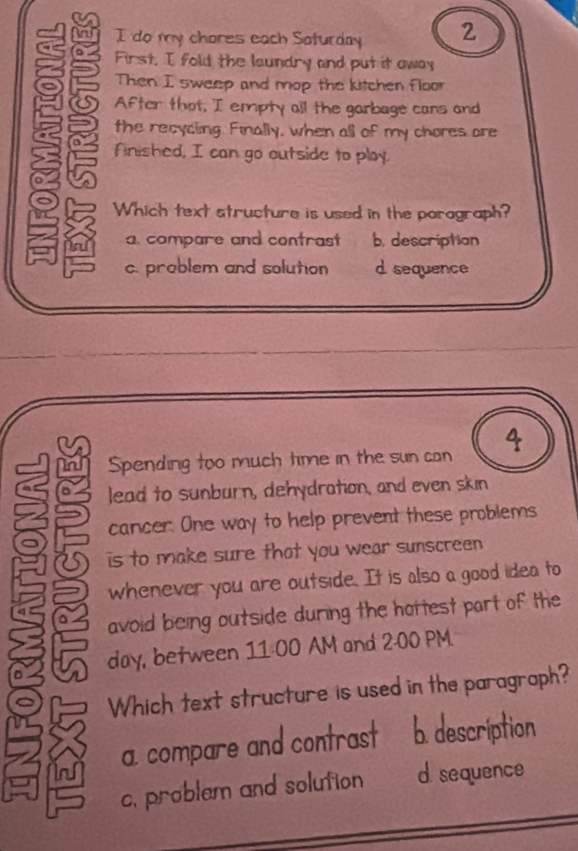 do my chores each Saturday
2
First. I fold the laundry and put it away
Then I sweep and mop the kitchen floor
After that, I empty all the garbage cans and
the recycing. Finally, when all of my chores ore
finished, I can go outside to ploy.
Which text structure is used in the parograph?
a. compare and contrast b. description
c. prablem and solution d sequence
Spending too much time in the sun can A
lead to sunburn, dehydration, and even skin
cancer. One way to help prevent these problems
is to make sure that you wear sunscreen
whenever you are outside. It is also a good idea to
avoid being outside during the hottest part of the
day, between 11:00 AM and 2:00 PM.
Which text structure is used in the paragroph?
a. compare and contrast b. description
c, problem and solution d. sequence