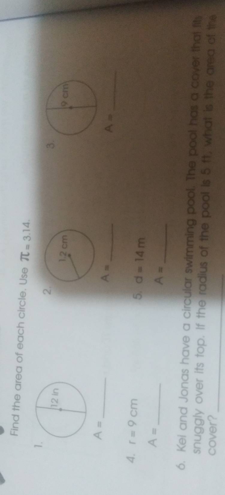 Find the area of each circle. Use π =3.14. 
1 
2 
3

A= _ 
_ A=
A= _ 
4. r=9cm
5. d=14m
_ A=
A= _ 
6. Kei and Jonas have a circular swimming pool. The pool has a cover that fits 
_ 
snuggly over its top. If the radius of the pool is 5 ft, what is the area of the 
cover?