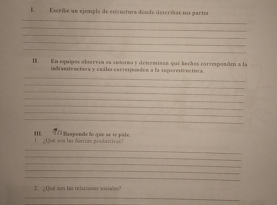 Escribe un ejemplo de estructura donde describas sus partes 
_ 
_ 
_ 
_ 
_ 
II. En equipos observen su entorno y determinen qué hechos corresponden a la 
infraestructura y cuáles corresponden a la superestructura. 
_ 
_ 
_ 
_ 
_ 
_ 
_ 
III. Responde lo que se te pide. 
1.¿Qué son las fuerzas productivas? 
_ 
_ 
_ 
_ 
_ 
2. ¿Qué son las relaciones sociales? 
_