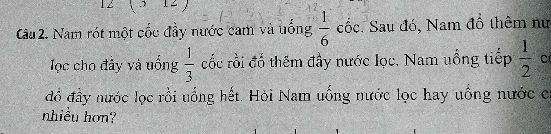 12 ( 3-12 ) 
Câu 2. Nam rót một cốc đầy nước cam và uông  1/6  a CO óc. Sau đó, Nam đồ thêm nư 
ọc cho đầy và uống  1/3  cốc rồi đổ thêm đầy nước lọc. Nam uống tiếp  1/2  C 
đỗ đầy nước lọc rồi uống hết. Hỏi Nam uống nước lọc hay uống nước c 
nhiều hơn?