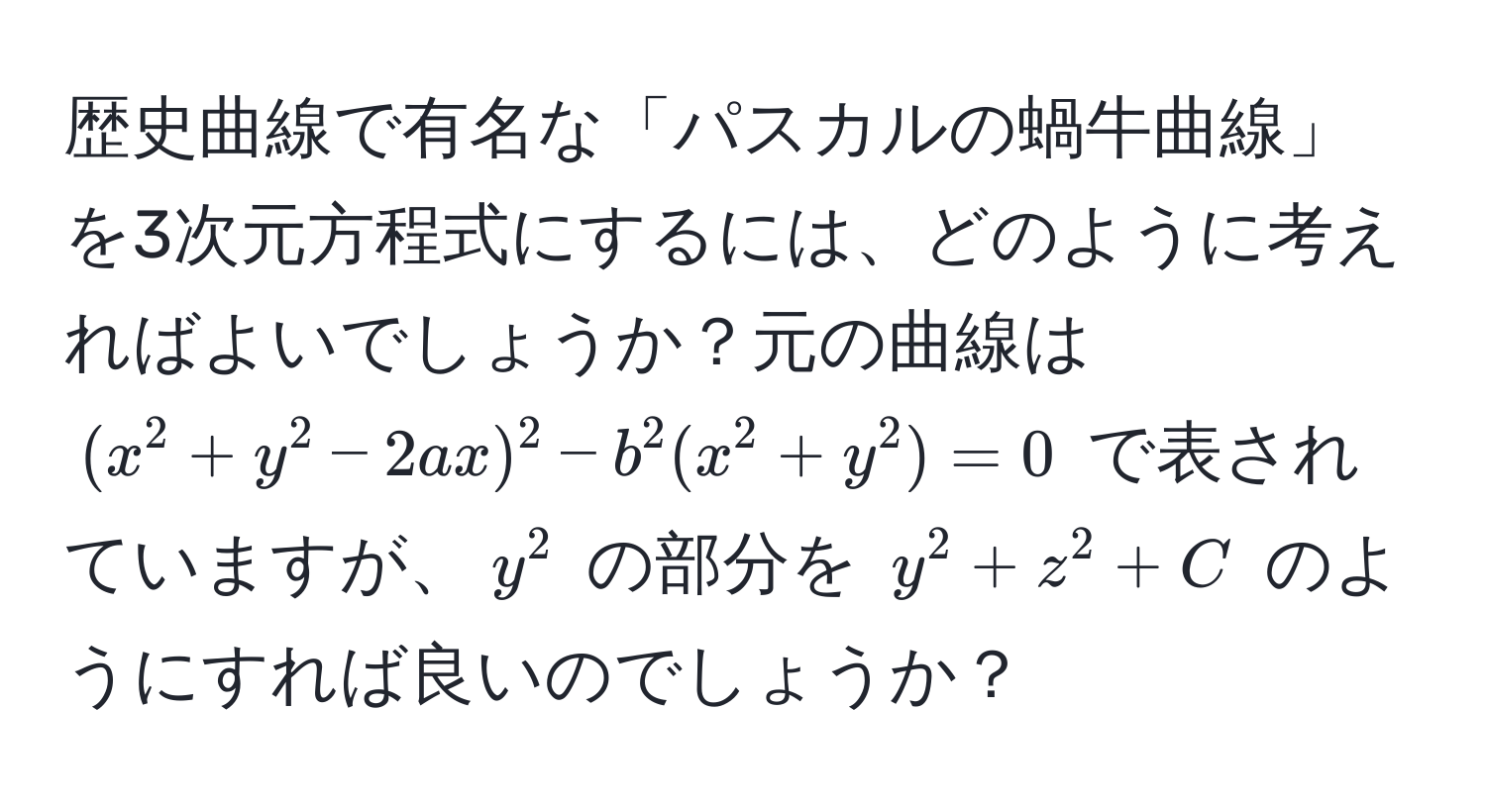 歴史曲線で有名な「パスカルの蝸牛曲線」を3次元方程式にするには、どのように考えればよいでしょうか？元の曲線は $(x^2 + y^2 - 2ax)^2 - b^2(x^2 + y^2) = 0$ で表されていますが、$y^2$ の部分を $y^2 + z^2 + C$ のようにすれば良いのでしょうか？