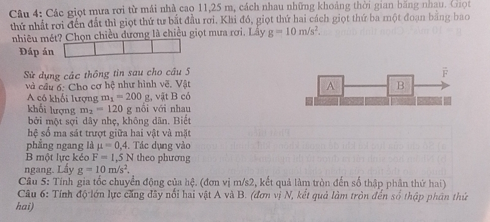 Các giọt mưa rơi từ mái nhà cao 11,25 m, cách nhau những khoảng thời gian băng nhau. Giọt
thứ nhất rơi đến đất thì giọt thứ tư bắt đầu rơi. Khi đó, giọt thứ hai cách giọt thứ ba một đoan bằng bao
nhiêu mét? Chọn chiều dương là chiều giọt mưa rơi. Lây g=10m/s^2.
Đáp án
Sử dụng các thông tin sau cho câu 5
và câu 6: Cho cơ hệ như hình vẽ. Vật 
A có khối lượng m_1=200g;, vật B có
khối lượng m_2=120 g nổi với nhau
bởi một sợi dây nhẹ, không dãn. Biết
hệ số ma sát trượt giữa hai vật và mặt
phẳng ngang là mu =0,4.  Tác dụng vào
B một lực kéo F=1,5N theo phương
ngang. Lấy g=10m/s^2.
Câu 5: Tính gia tốc chuyển động của hệ. (đơn vị m/s2, kết quả làm tròn đến số thập phân thứ hai)
Câu 6: Tính độ lớn lực căng đây nối hai vật A và B. (đơn vị N, kết quả làm tròn đến số thập phân thứ
hai)