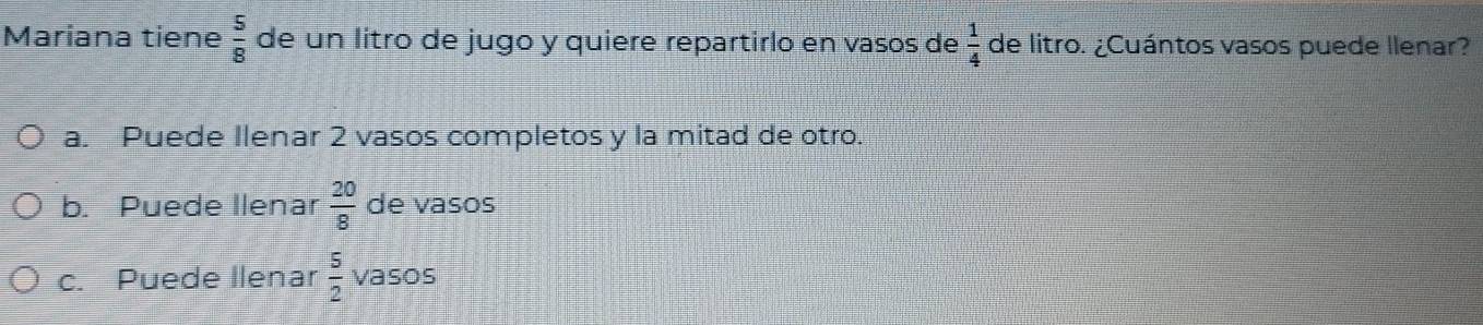 Mariana tiene  5/8  de un litro de jugo y quiere repartirlo en vasos de  1/4  de litro. ¿Cuántos vasos puede llenar?
a. Puede Ilenar 2 vasos completos y la mitad de otro.
b. Puede llenar  20/8  de vasos
c. Puede llenar  5/2  vasos