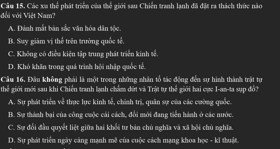 Các xu thể phát triển của thế giới sau Chiến tranh lạnh đã đặt ra thách thức nào
đối với Việt Nam?
A. Đánh mất bản sắc văn hóa dân tộc.
B. Suy giảm vị thế trên trường quốc tế.
C. Không có điều kiện tập trung phát triển kinh tế.
D. Khó khăn trong quá trình hội nhập quốc tế.
Câu 16. Đâu không phải là một trong những nhân tố tác động đến sự hình thành trật tự
thế giới mới sau khi Chiến tranh lạnh chấm dứt và Trật tự thế giới hai cực I-an-ta sụp đổ?
A. Sự phát triển về thực lực kinh tế, chính trị, quân sự của các cường quốc.
B. Sự thành bại của công cuộc cải cách, đồi mới đang tiến hành ở các nước.
C. Sự đối đầu quyết liệt giữa hai khối tư bản chủ nghĩa và xã hội chủ nghĩa.
D. Sự phát triển ngày càng mạnh mẽ của cuộc cách mạng khoa học - kĩ thuật.