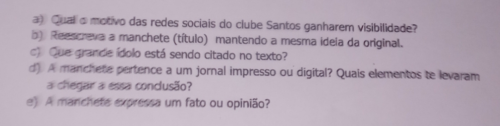 a Qual o motivo das redes sociais do clube Santos ganharem visibilidade? 
b) Reescreva a manchete (título) mantendo a mesma ideia da original. 
c) Que grande ídolo está sendo citado no texto? 
d) A manchete pertence a um jornal impresso ou digital? Quais elementos te levaram 
a chegar a essa conclusão? 
e) A manchete expressa um fato ou opinião?