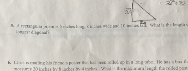 A rectangular prism is 5 inches long, 8 inches wide and 10 inches tall. What is the length c 
longest diagonal? 
6. Chris is mailing his friend a poster that has been rolled up in a long tube. He has a box th 
measures 20 inches by 8 inches by 4 inches. What is the maximum length the rolled post