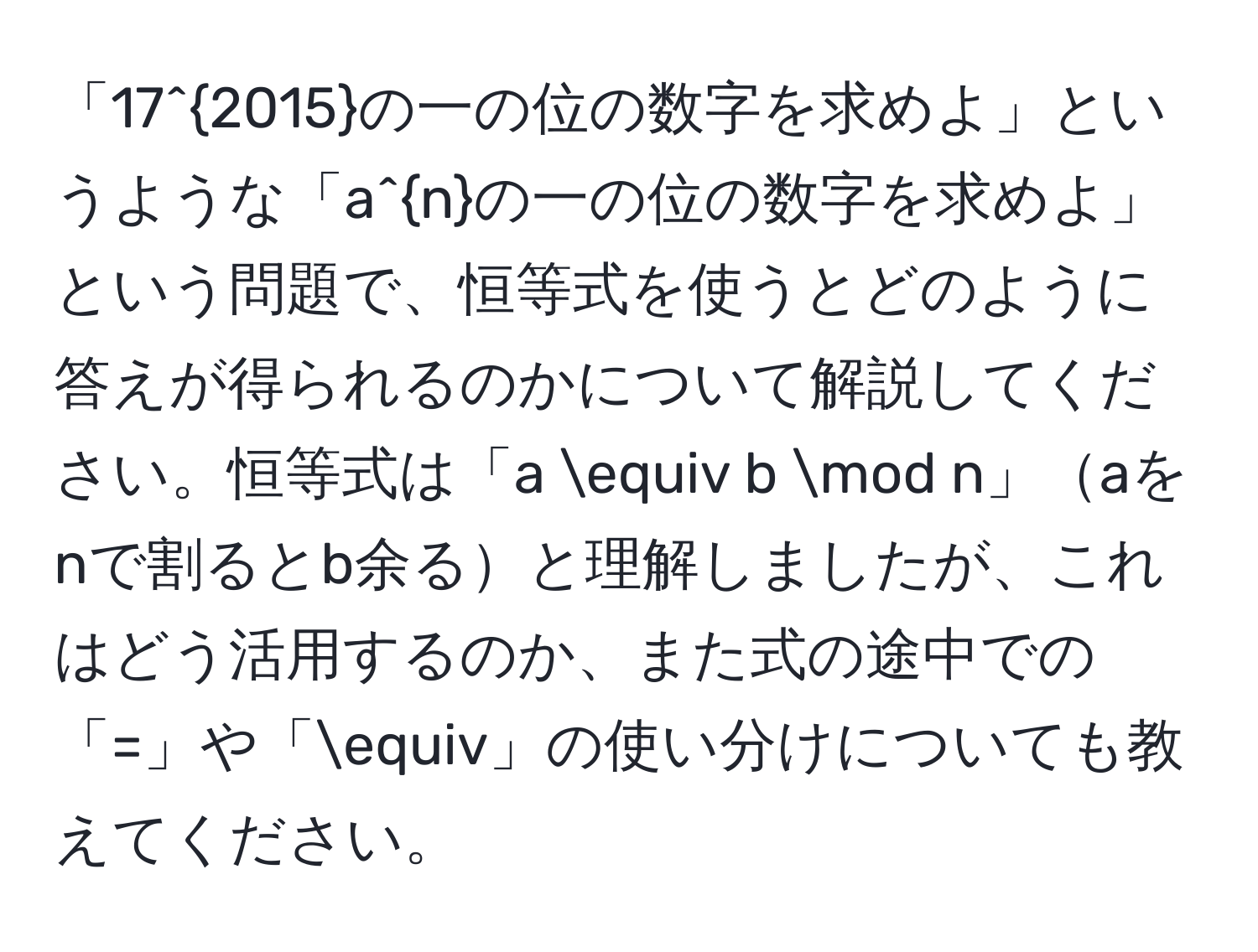 「17^(2015)の一の位の数字を求めよ」というような「a^nの一の位の数字を求めよ」という問題で、恒等式を使うとどのように答えが得られるのかについて解説してください。恒等式は「a equiv b mod n」aをnで割るとb余ると理解しましたが、これはどう活用するのか、また式の途中での「=」や「equiv」の使い分けについても教えてください。