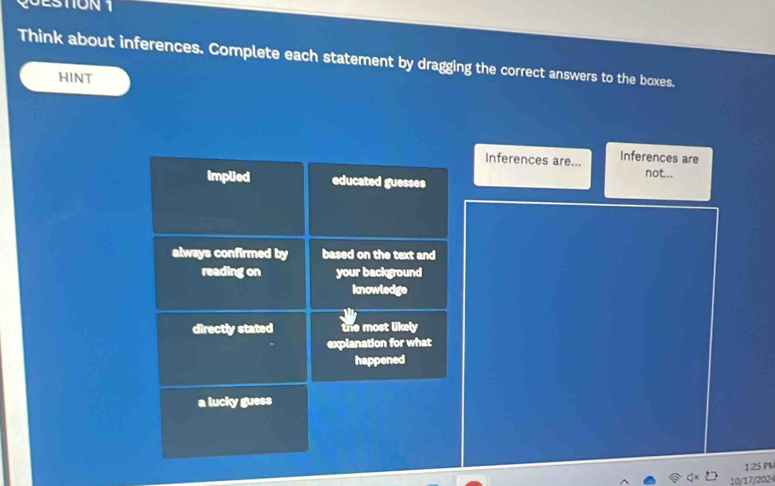 TON 1
Think about inferences. Complete each statement by dragging the correct answers to the boxes.
HINT
Inferences are... Inferences are
not...
implied educated guesses
always confirmed by based on the text and
reading on your background
knowledge
directly stated the most likely
explanation for what
happened
a lucky guess
1:25 PM
10/17/202