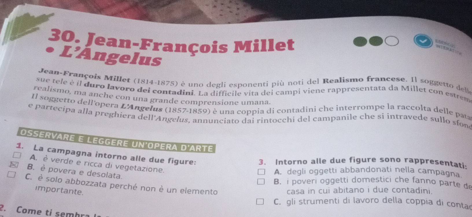 Jean-François Millet ESERCL INTERAT
L’Angelus
Jean-François Millet (1814-1875) è uno degli esponenti più noti del Realismo francese. Il soggetto delle
sue tele è il duro lavoro dei contadini. La difficile vita dei campi viene rappresentata da Millet con estrem
realismo, ma anche con una grande comprensione umana.
Il soggetto dell'opera L'Angelus (1857-1859) è una coppia di contadini che interrompe la raccolta delle pata
e partecipa alla preghiera dell’Angelus, annunciato dai rintocchi del campanile che si intravede sullo sfond
OSSERVARE E LEGGERE UN'OPERA D'ARTE
1. La campagna intorno alle due figure:
3. Intorno alle due figure sono rappresentati:
A. è verde e ricca di vegetazione.
B. è povera e desolata.
A. degli oggetti abbandonati nella campagna.
B. i poveri oggetti domestici che fanno parte de
C. è solo abbozzata perché non è un elemento
importante.
casa in cui abitano i due contadini.
C. gli strumenti di lavoro della coppia di contad
2. Come ti semhra