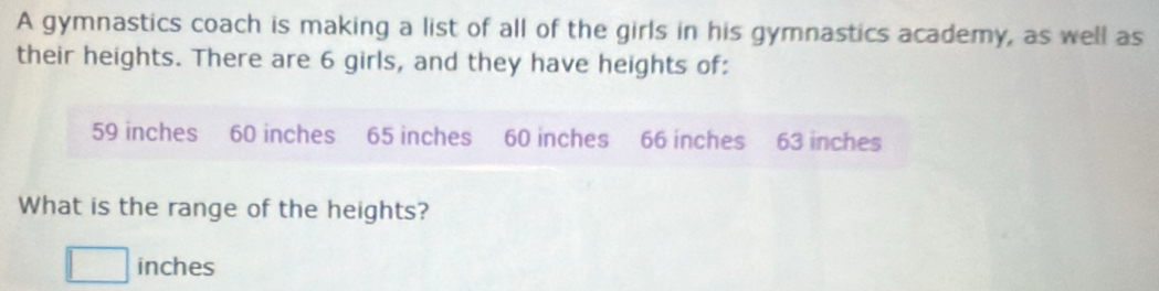 A gymnastics coach is making a list of all of the girls in his gymnastics academy, as well as 
their heights. There are 6 girls, and they have heights of:
59 inches 60 inches 65 inches 60 inches 66 inches 63 inches
What is the range of the heights? 
^(□)^ inches