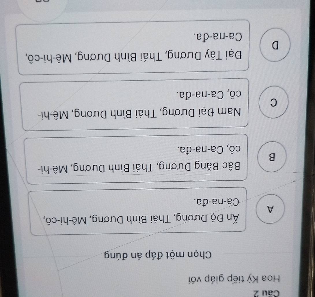 Hoa Kỳ tiếp giáp với
Chọn một đáp án đúng
Ấn Độ Dương, Thái Bình Dương, Mê-hi-cô,
A
Ca-na-đa.
Bắc Băng Dương, Thái Bình Dương, Mê-hi-
B
cô, Ca-na-đa.
Nam Đại Dương, Thái Bình Dương, Mê-hi-
C
cô, Ca-na-đa.
Đại Tây Dương, Thái Bình Dương, Mê-hi-cô,
D
Ca-na-đa.