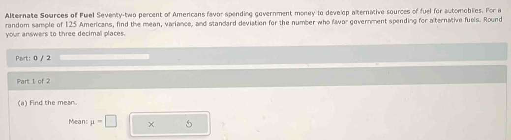 Alternate Sources of Fuel Seventy-two percent of Americans favor spending government money to develop alternative sources of fuel for automobiles. For a 
random sample of 125 Americans, find the mean, variance, and standard deviation for the number who favor government spending for alternative fuels. Round 
your answers to three decimal places. 
Part: 0 / 2 
Part 1 of 2 
(a) Find the mean. 
Mean: mu =□ × 5