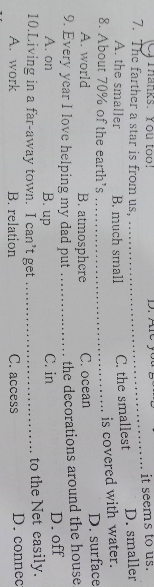 Thanks. You too! D. Are you ?
_it seems to us.
7. The farther a star is from us, D. smaller
A. the smaller B. much small
C. the smallest
8. About 70% of the earth’s_
is covered with water.
D. surface
A. world B. atmosphere C. ocean
9. Every year I love helping my dad put_
the decorations around the house
B. up D. off
A. on C. in
10.Living in a far-away town. I can’t get_
to the Net easily.
A. work B. relation C. access D. connec