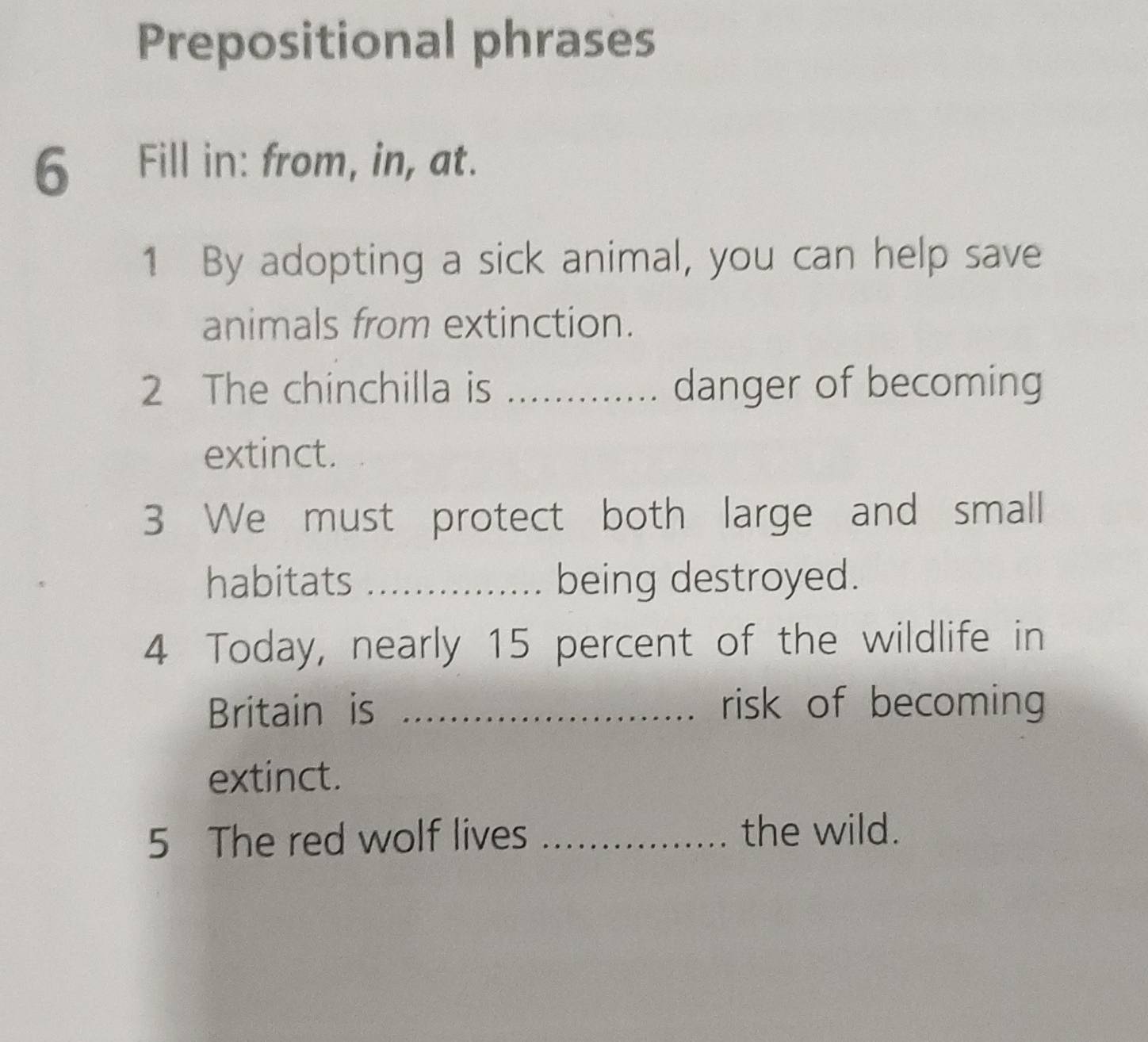 Prepositional phrases 
6 Fill in: from, in, at. 
1 By adopting a sick animal, you can help save 
animals from extinction. 
2 The chinchilla is _danger of becoming 
extinct. 
3 We must protect both large and small 
habitats _being destroyed. 
4 Today, nearly 15 percent of the wildlife in 
Britain is _risk of becoming 
extinct. 
5 The red wolf lives _the wild.