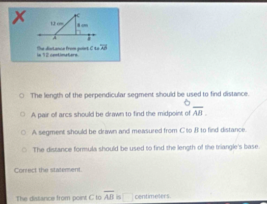 C
x 12 cm 8 cm
A B
The distance from point C tooverleftrightarrow AB
is 12 centimaters
The length of the perpendicular segment should be used to find distance.
A pair of arcs should be drawn to find the midpoint of overline AB.
A segment should be drawn and measured from C to B to find distance.
The distance formula should be used to find the length of the triangle's base.
Correct the statement.
The distance from point C to overline AB is □ centimeters.