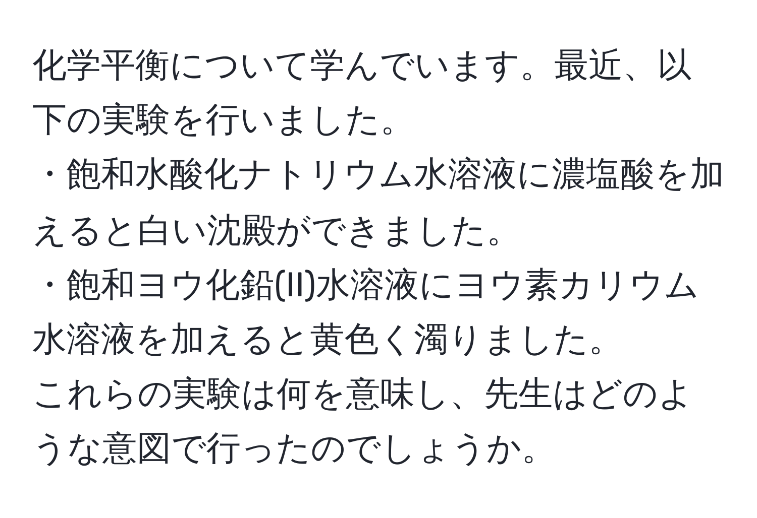 化学平衡について学んでいます。最近、以下の実験を行いました。  
・飽和水酸化ナトリウム水溶液に濃塩酸を加えると白い沈殿ができました。  
・飽和ヨウ化鉛(II)水溶液にヨウ素カリウム水溶液を加えると黄色く濁りました。  
これらの実験は何を意味し、先生はどのような意図で行ったのでしょうか。