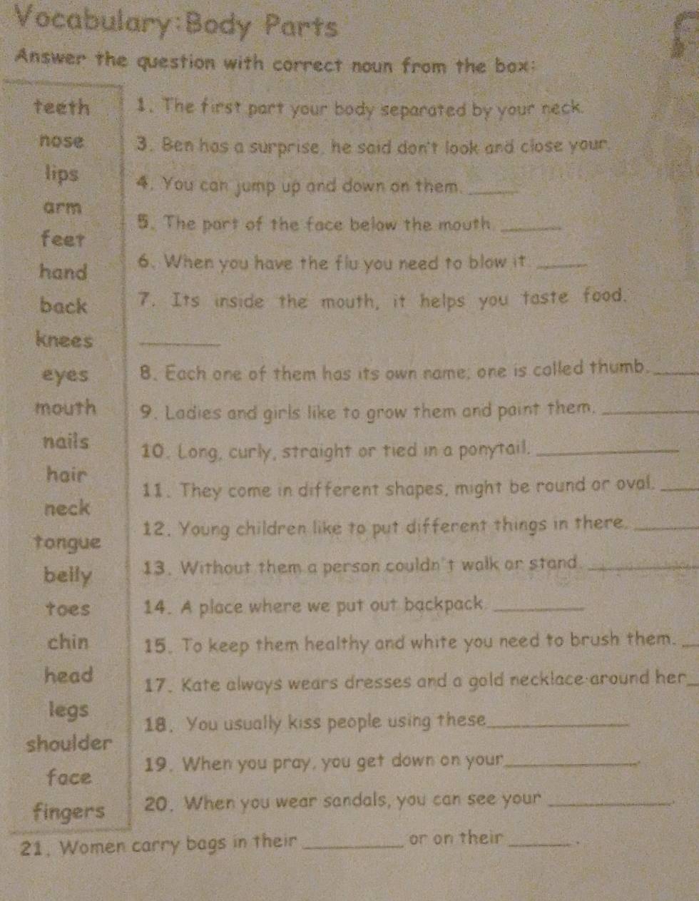 Parts
Answer the question with correct noun from the box:
teeth 1. The first part your body separated by your neck.
nose 3. Ben has a surprise, he said don't look and close your.
lips 4. You can jump up and down on them._
arm
5. The part of the face below the mouth._
feer
hand 6. When you have the flu you need to blow it_
back 7. Its inside the mouth, it helps you taste food.
knees_
eyes 8. Each one of them has its own name; one is colled thumb._
mouth 9. Ladies and girls like to grow them and paint them._
nails 10. Long, curly, straight or tied in a ponytail._
hair
11. They come in different shapes, might be round or oval._
neck
tongue 12. Young children like to put different things in there._
belly 13. Without them a person couldn't walk or stand_
toes 14. A place where we put out backpack_
chin 15. To keep them healthy and white you need to brush them._
head 17. Kate always wears dresses and a gold necklace around her_
legs
18. You usually kiss people using these_
shoulder
face 19. When you pray, you get down on your_
fingers 20. When you wear sandals, you can see your_
21, Women carry bags in their _or on their _.