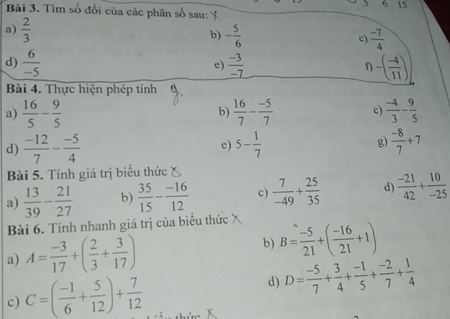 5 6 15 
Bài 3. Tìm số đối của các phân số sau: 
a)  2/3 
b) - 5/6   (-7)/4 
c) 
d)  6/-5   (-3)/-7  f) -( (-4)/11 )
e) 
Bài 4. Thực hiện phép tính 
a)  16/5 - 9/5   16/7 - (-5)/7  c)  (-4)/3 - 9/5 
b) 
d)  (-12)/7 - (-5)/4  5- 1/7  g)  (-8)/7 +7
e) 
Bài 5. Tính giá trị biểu thức 
a)  13/39 - 21/27  b)  35/15 - (-16)/12  c)  7/-49 + 25/35  d)  (-21)/42 + 10/-25 
Bài 6. Tính nhanh giá trị của biểu thức 
a) A= (-3)/17 +( 2/3 + 3/17 ) b) B= (-5)/21 +( (-16)/21 +1)
c) C=( (-1)/6 + 5/12 )+ 7/12  d) D= (-5)/7 + 3/4 + (-1)/5 + (-2)/7 + 1/4 