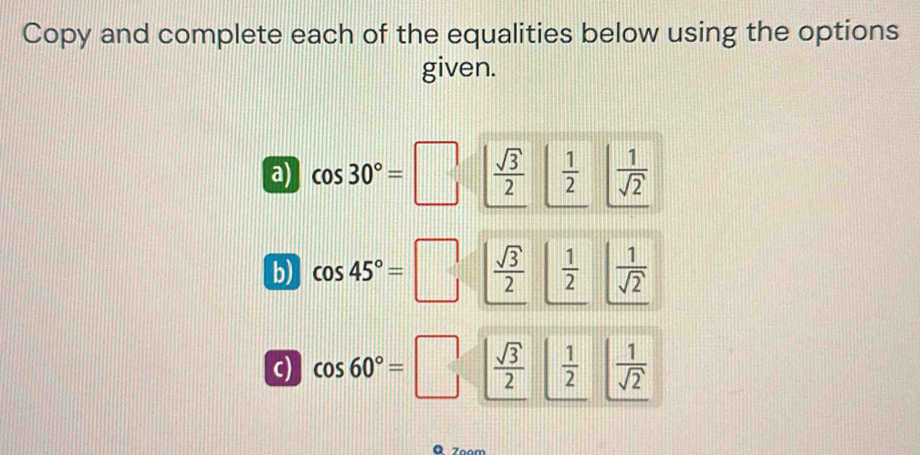 Copy and complete each of the equalities below using the options 
given. 
a) cos 30°=□  sqrt(3)/2   1/2   1/sqrt(2) 
b) cos 45°=□  sqrt(3)/2   1/2   1/sqrt(2) 
c) cos 60°=□  sqrt(3)/2   1/2   1/sqrt(2) 