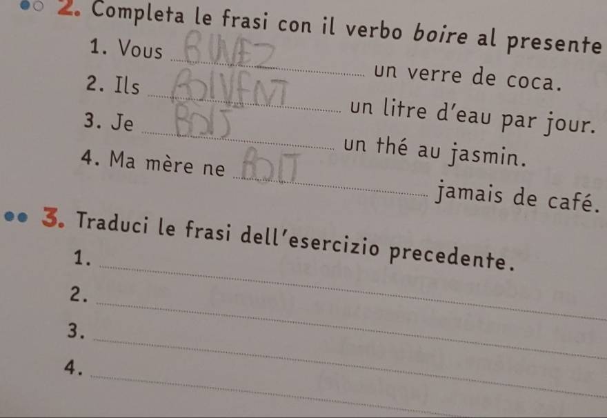 Completa le frasi con il verbo boire al presente 
1. Vous _un verre de coca. 
2. Ils _un litre d’eau par jour. 
3. Je _un thé au jasmin. 
4. Ma mère ne _jamais de café. 
3. Traduci le frasi dell’esercizio precedente. 
1. 
2. 
_ 
_ 
3. 
_ 
_ 
4.