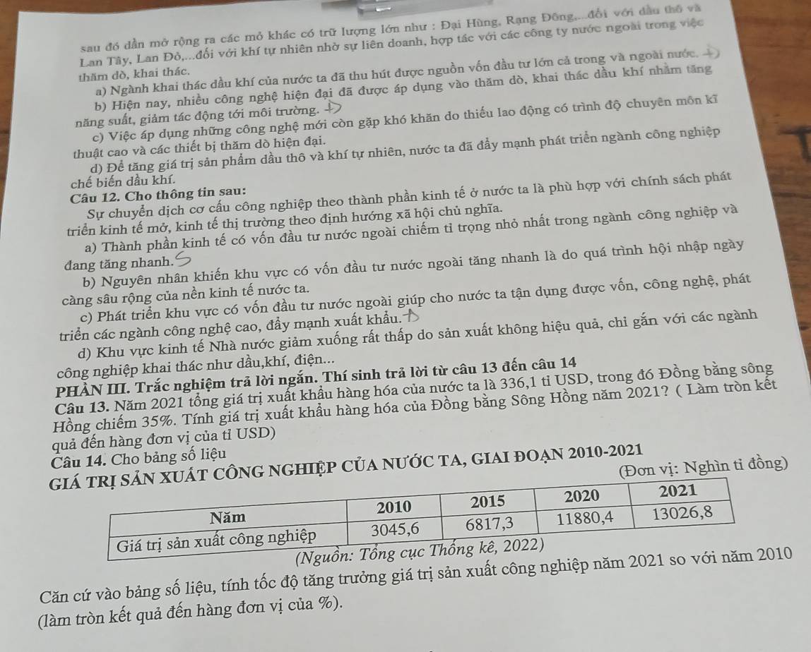 sau đó dần mở rộng ra các mỏ khác có trữ lượng lớn như : Đại Hùng, Rạng Đông,...đổi với dầu thổ và
Lan Tây, Lan Đỏ,...đối với khí tự nhiên nhờ sự liên doanh, hợp tác với các công ty nước ngoài trong việc
a) Ngành khai thác dầu khí của nước ta đã thu hút được nguồn vốn đầu tư lớn cả trong và ngoài nước, 
thăm dò, khai thác.
b) Hiện nay, nhiều công nghệ hiện đại đã được áp dụng vào thăm dò, khai thác dầu khí nhăm tăng
năng suất, giảm tác động tới môi trường.
c) Việc áp dụng những công nghệ mới còn gặp khó khăn do thiếu lao động có trình độ chuyên môn kĩ
thuật cao và các thiết bị thăm dò hiện đại.
d) Để tăng giá trị sản phẩm dầu thô và khí tự nhiên, nước ta đã đầy mạnh phát triển ngành công nghiệp
chế biến dầu khí.
Câu 12. Cho thông tin sau:
Sự chuyển dịch cơ cấu công nghiệp theo thành phần kinh tế ở nước ta là phù hợp với chính sách phát
triển kinh tế mở, kinh tế thị trường theo định hướng xã hội chủ nghĩa.
a) Thành phần kinh tế có vốn đầu tư nước ngoài chiếm tỉ trọng nhỏ nhất trong ngành công nghiệp và
b) Nguyên nhân khiến khu vực có vốn đầu tư nước ngoài tăng nhanh là do quá trình hội nhập ngày
đang tăng nhanh.
càng sâu rộng của nền kinh tế nước ta.
c) Phát triển khu vực có vốn đầu tư nước ngoài giúp cho nước ta tận dụng được vốn, công nghệ, phát
triển các ngành công nghệ cao, đầy mạnh xuất khẩu. 
d) Khu vực kinh tế Nhà nước giảm xuống rất thấp do sản xuất không hiệu quả, chỉ gắn với các ngành
công nghiệp khai thác như dầu,khí, điện...
PHÀN III. Trắc nghiệm trả lời ngắn. Thí sinh trả lời từ câu 13 đến câu 14
Câu 13. Năm 2021 tổng giá trị xuất khẩu hàng hóa của nước ta là 336,1 tỉ USD, trong đó Đồng bằng sông
Hồng chiếm 35%. Tính giá trị xuất khẩu hàng hóa của Đồng bằng Sông Hồng năm 2021? ( Làm tròn kết
quả đến hàng đơn vị của tỉ USD)
Câu 14. Cho bảng số liệu
G NGHIệP CủA nưỚc TA, GIAI đOẠN 2010-2021
(Đơn vị: Nghìn tỉ đồng)
(
Căn cứ vào bảng số liệu, tính tốc độ tăng trưởng giá trị sản xuất công nghiệp năm 2021 so v
(làm tròn kết quả đến hàng đơn vị của %).