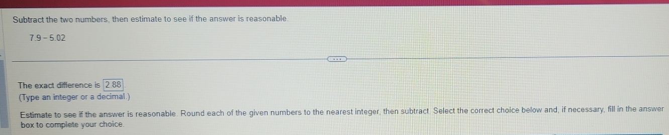 Subtract the two numbers, then estimate to see if the answer is reasonable.
7.9-5.02
The exact difference is 288
(Type an integer or a decimal.) 
Estimate to see if the answer is reasonable. Round each of the given numbers to the nearest integer, then subtract. Select the correct choice below and, if necessary, fill in the answer 
box to complete your choice.