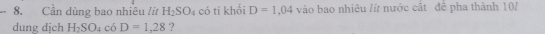 Cần dùng bao nhiêu /í H_2SO_4 có ti khối D=1,04 vào bao nhiêu /ứ nước cất để pha thành 10/ 
dung dịch H_2SO_4c6D=1,28 ?