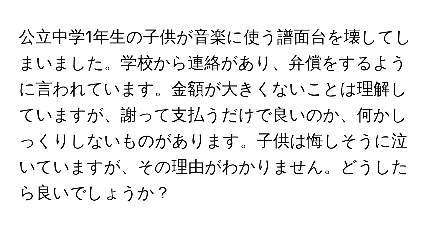 公立中学1年生の子供が音楽に使う譜面台を壊してしまいました。学校から連絡があり、弁償をするように言われています。金額が大きくないことは理解していますが、謝って支払うだけで良いのか、何かしっくりしないものがあります。子供は悔しそうに泣いていますが、その理由がわかりません。どうしたら良いでしょうか？