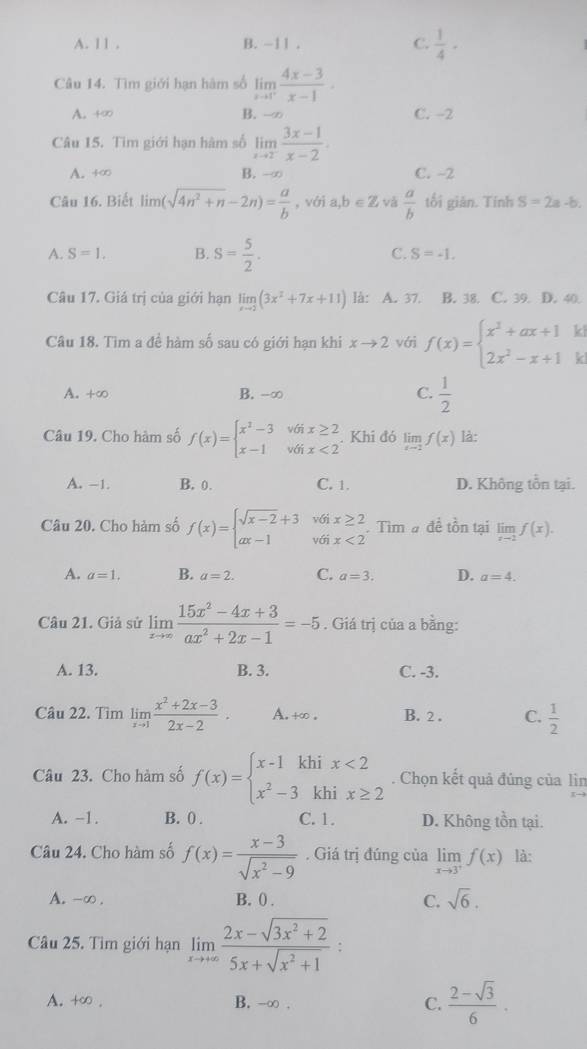 A. l 1 . B. -11 . C.  1/4 ·
Câu 14. Tìm giới hạn hàm số limlimits _xto 1^+ (4x-3)/x-1 ·
A. +∞ B. -∞ C. -2
Câu 15. Tìm giới hạn hàm số limlimits _xto 2^- (3x-1)/x-2 .
A. +∞ B. -∞ C. -2
Câu 16. Biết lim (sqrt(4n^2+n)-2n)= a/b  , với a ,b∈ Z và  a/b  tối giản. Tính S=2a-b.
A. S=1. B. S= 5/2 . C. S=-1.
Câu 17. Giá trị của giới hạn limlimits _xto 2(3x^2+7x+11) là: A. 37. B. 38. C. 39. D. 40.
Câu 18. Tìm a đề hàm số sau có giới hạn khi xto 2 với f(x)=beginarrayl x^2+ax+1 2x^2-x+1endarray. ki
kl
A. +∞ B. -∞ C.  1/2 
Câu 19. Cho hàm số f(x)=beginarrayl x^2-3v6ix≥ 2 x-1v6ix<2endarray.. Khi đó limlimits _xto 2f(x) là:
A. −1. B. 0. C. 1. D. Không tồn tại.
Câu 20. Cho hàm số f(x)=beginarrayl sqrt(x-2)+3v6ix≥ 2 ax-1v6ix<2endarray. .. Tìm # đề tồn tại limlimits _xto 2f(x).
A. a=1. B. a=2. C. a=3. D. a=4.
Câu 21. Giả sử limlimits _xto ∈fty  (15x^2-4x+3)/ax^2+2x-1 =-5. Giá trị của a bằng:
A. 13. B. 3. C. -3.
Câu 22. Tìm limlimits _xto 1 (x^2+2x-3)/2x-2 . A.+∞ . B. 2 . C.  1/2 
Câu 23. Cho hàm số f(x)=beginarrayl x-1khix<2 x^2-3khix≥ 2endarray.. Chọn kết quả đủng của lìn
A. -1. B. 0 . C. 1. D. Không tồn tại.
Câu 24. Cho hàm số f(x)= (x-3)/sqrt(x^2-9) . Giá trị đúng của limlimits _xto 3^+f(x) là:
A. -∞ . B. () . C. sqrt(6).
Câu 25. Tìm giới hạn limlimits _xto +∈fty  (2x-sqrt(3x^2+2))/5x+sqrt(x^2+1) 
A. +∞ . B. -∞ . C.  (2-sqrt(3))/6 .