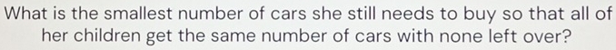 What is the smallest number of cars she still needs to buy so that all of 
her children get the same number of cars with none left over?