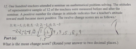 One hundred teachers attended a seminar on mathematical problem solving. The attitudes 
of representative sample of 12 of the teachers were measured before and after the 
seminar. A positive number for change in attitude indicates that a teacher's attitude 
toward math became more positive. The twelve change scores are as follows.'
3; 9; −1; 1; 0; 5; −2; 2; −1; 6; 5; −3
Part (a) 
. 
What is the mean change score? (Round your answer to two decimal places.)