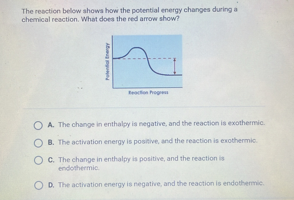 The reaction below shows how the potential energy changes during a
chemical reaction. What does the red arrow show?
Reaction Progress
A. The change in enthalpy is negative, and the reaction is exothermic.
B. The activation energy is positive, and the reaction is exothermic.
C. The change in enthalpy is positive, and the reaction is
endothermic.
D. The activation energy is negative, and the reaction is endothermic.