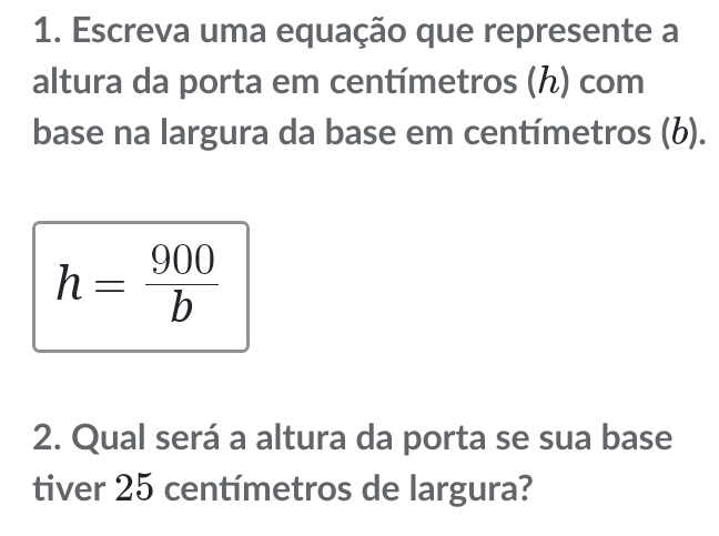 Escreva uma equação que represente a 
altura da porta em centímetros (ん) com 
base na largura da base em centímetros (b).
h= 900/b 
2. Qual será a altura da porta se sua base 
tiver 25 centímetros de largura?