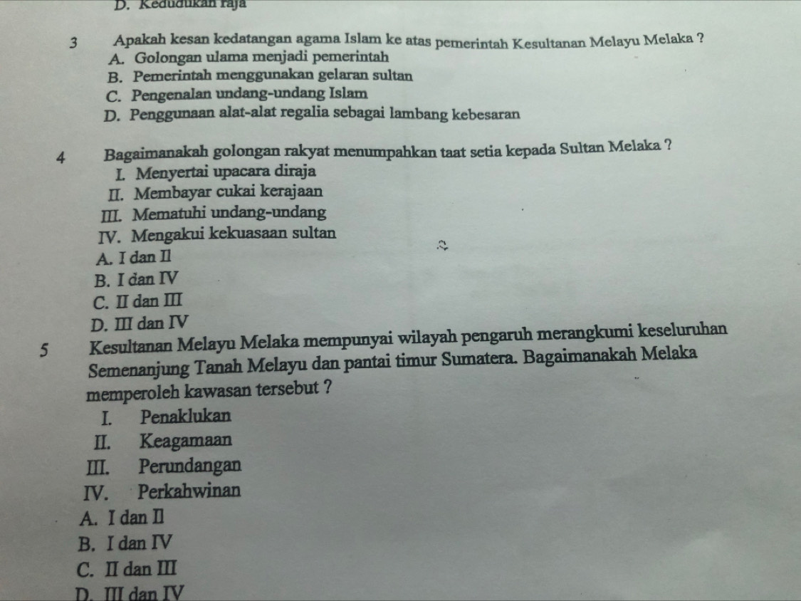 Kedudukán raja
3 Apakah kesan kedatangan agama Islam ke atas pemerintah Kesultanan Melayu Melaka ?
A. Golongan ulama menjadi pemerintah
B. Pemerintah menggunakan gelaran sultan
C. Pengenalan undang-undang Islam
D. Penggunaan alat-alat regalia sebagai lambang kebesaran
4 Bagaimanakah golongan rakyat menumpahkan taat setia kepada Sultan Melaka ?
I. Menyertai upacara diraja
II. Membayar cukai kerajaan
III. Mematuhi undang-undang
IV. Mengakui kekuasaan sultan
A. I dan Il
B. I dan IV
C. II dan III
D. III dan IV
5 Kesultanan Melayu Melaka mempunyai wilayah pengaruh merangkumi keseluruhan
Semenanjung Tanah Melayu dan pantai timur Sumatera. Bagaimanakah Melaka
memperoleh kawasan tersebut ?
I. Penaklukan
II. Keagamaan
III. Perundangan
IV. Perkahwinan
A. I dan Il
B. I dan IV
C. II dan III
D. III dan IV