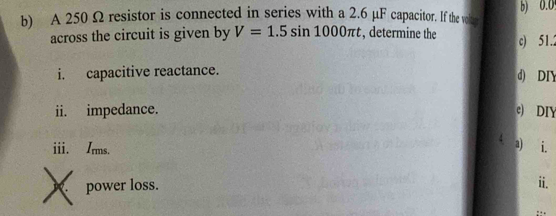 A 250 Ω resistor is connected in series with a 2.6 μF capacitor. If the voltur b) 0.0
across the circuit is given by V=1.5sin 1000π t , determine the 
c) 51.2
i. capacitive reactance. d) DIY 
ii. impedance. e) DIY 
ii. Irms. 
a) i. 
X power loss. 
ii.