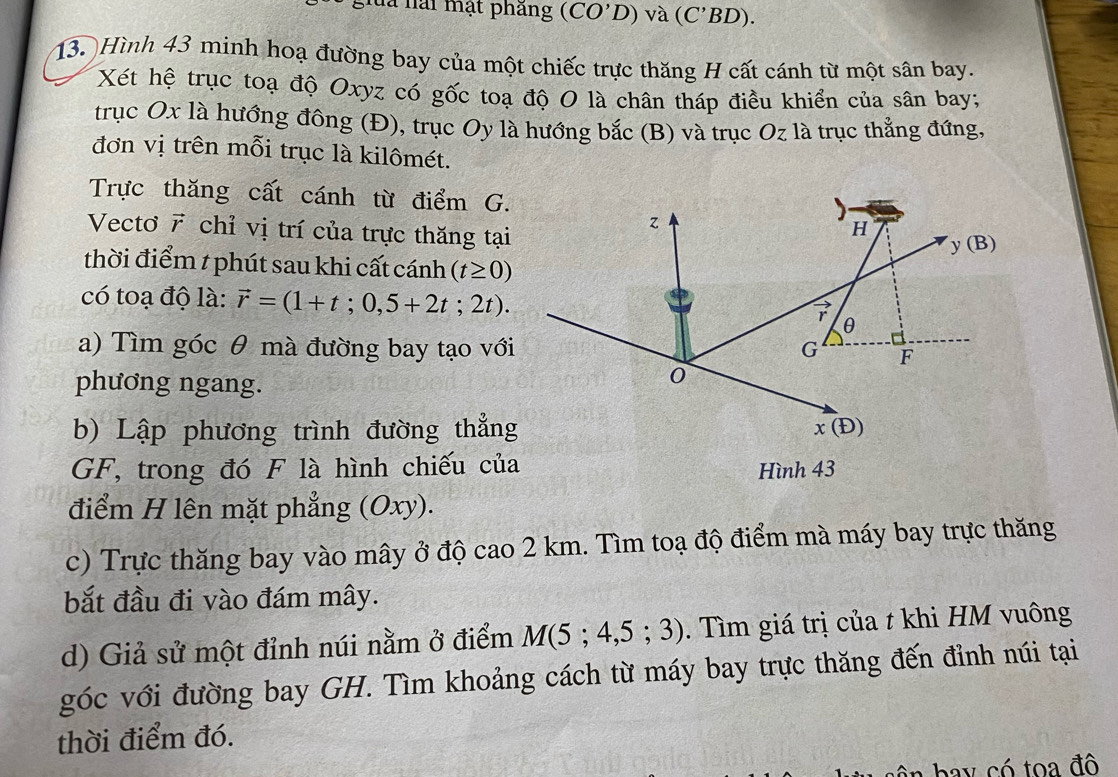 là lài mật phăng (CO'D) và (C'BD).
13. Hình 43 minh hoạ đường bay của một chiếc trực thăng H cất cánh từ một sân bay.
Xét hệ trục toạ độ Oxyz có gốc toạ độ O là chân tháp điều khiển của sân bay;
trục Ox là hướng đông (Đ), trục Oy là hướng bắc (B) và trục Oz là trục thẳng đứng.
đơn vị trên mỗi trục là kilômét.
Trực thăng cất cánh từ điểm G.
Vectơ 7 chỉ vị trí của trực thăng tại
thời điểm t phút sau khi cất cánh (t≥ 0)
có toạ độ là: vector r=(1+t;0,5+2t;2t).
a) Tìm góc θ mà đường bay tạo với
phương ngang.
b) Lập phương trình đường thẳng
GF, trong đó F là hình chiếu của
điểm H lên mặt phẳng (Oxy).
c) Trực thăng bay vào mây ở độ cao 2 km. Tìm toạ độ điểm mà máy bay trực thăng
bắt đầu đi vào đám mây.
d) Giả sử một đỉnh núi nằm ở điểm M(5;4,5;3). Tìm giá trị của t khi HM vuông
góc với đường bay GH. Tìm khoảng cách từ máy bay trực thăng đến đỉnh núi tại
thời điểm đó.
ê   b   y  có toa đô