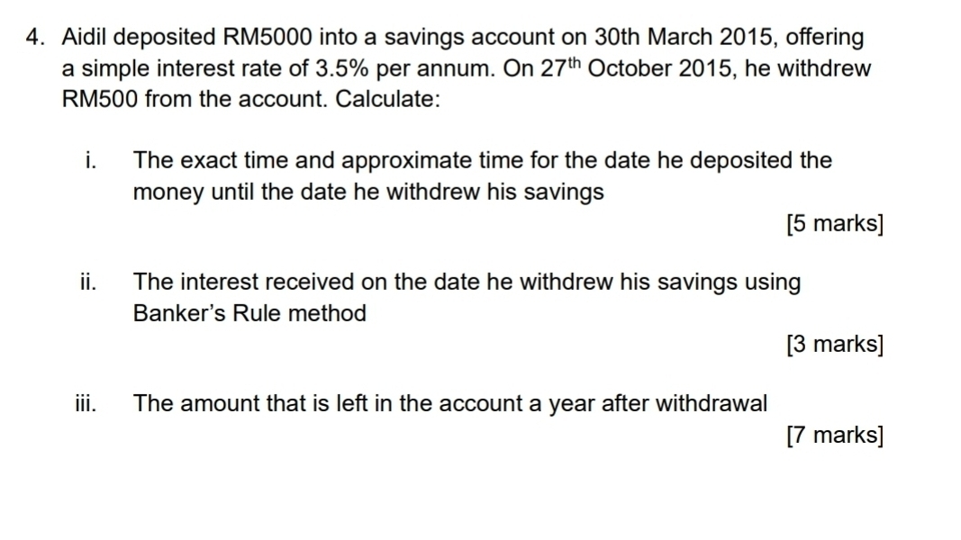 Aidil deposited RM5000 into a savings account on 30th March 2015, offering 
a simple interest rate of 3.5% per annum. On 27^(th) October 2015, he withdrew
RM500 from the account. Calculate: 
i. The exact time and approximate time for the date he deposited the 
money until the date he withdrew his savings 
[5 marks] 
ii. The interest received on the date he withdrew his savings using 
Banker's Rule method 
[3 marks] 
iii. The amount that is left in the account a year after withdrawal 
[7 marks]