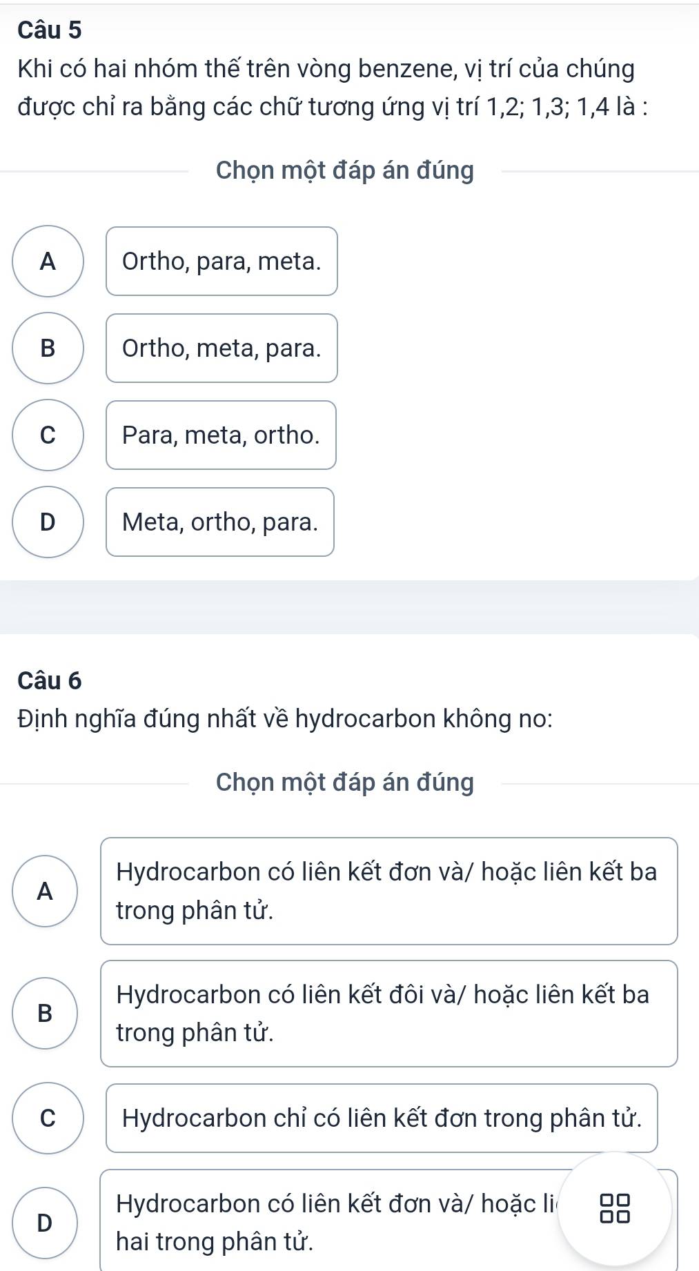 Khi có hai nhóm thế trên vòng benzene, vị trí của chúng
được chỉ ra bằng các chữ tương ứng vị trí 1, 2; 1, 3; 1, 4 là :
Chọn một đáp án đúng
A Ortho, para, meta.
B Ortho, meta, para.
C Para, meta, ortho.
D Meta, ortho, para.
Câu 6
Định nghĩa đúng nhất về hydrocarbon không no:
Chọn một đáp án đúng
Hydrocarbon có liên kết đơn và/ hoặc liên kết ba
A
trong phân tử.
B
Hydrocarbon có liên kết đôi và/ hoặc liên kết ba
trong phân tử.
C Hydrocarbon chỉ có liên kết đơn trong phân tử.
Hydrocarbon có liên kết đơn và/ hoặc li
D
hai trong phân tử.