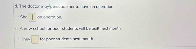 The doctor may persuade her to have an operation. 
She an operation. 
e. A new school for poor students will be built next month. 
They □ for poor students next month.