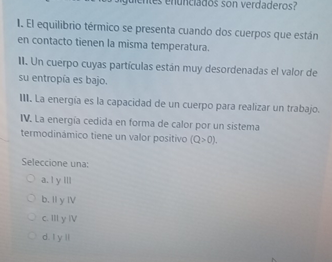 dentes enunciados son verdaderos?
I. El equilibrio térmico se presenta cuando dos cuerpos que están
en contacto tienen la misma temperatura.
II. Un cuerpo cuyas partículas están muy desordenadas el valor de
su entropía es bajo.
III. La energía es la capacidad de un cuerpo para realizar un trabajo.
IV. La energía cedida en forma de calor por un sistema
termodinámico tiene un valor positivo (Q>0). 
Seleccione una:
a. I y Ill
b. Il y I
c. III y IV
d. I y ll