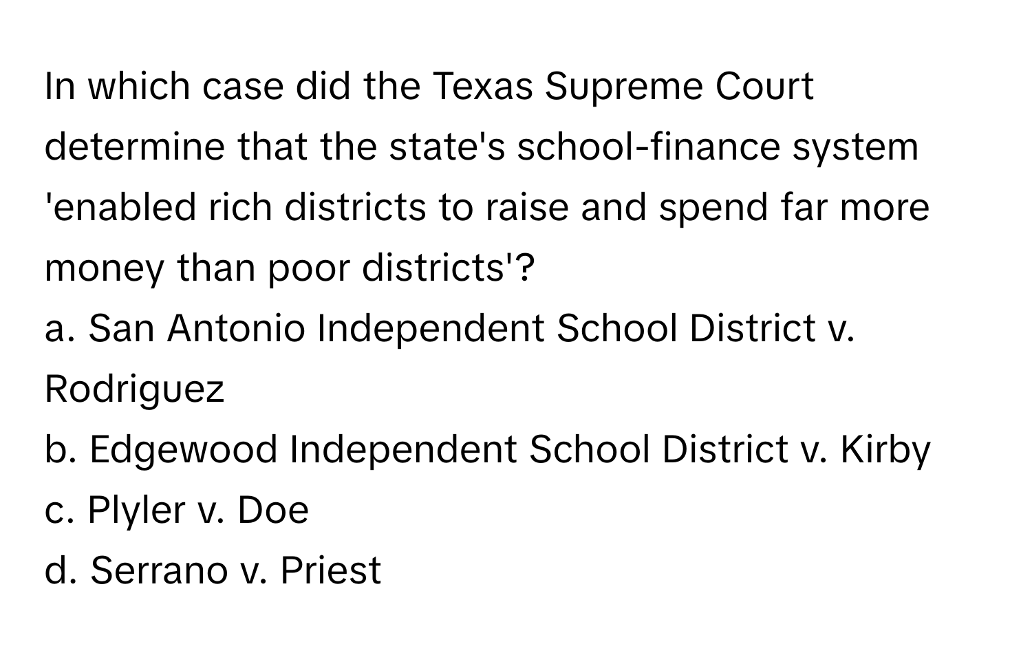 In which case did the Texas Supreme Court determine that the state's school-finance system 'enabled rich districts to raise and spend far more money than poor districts'?

a. San Antonio Independent School District v. Rodriguez 
b. Edgewood Independent School District v. Kirby 
c. Plyler v. Doe 
d. Serrano v. Priest