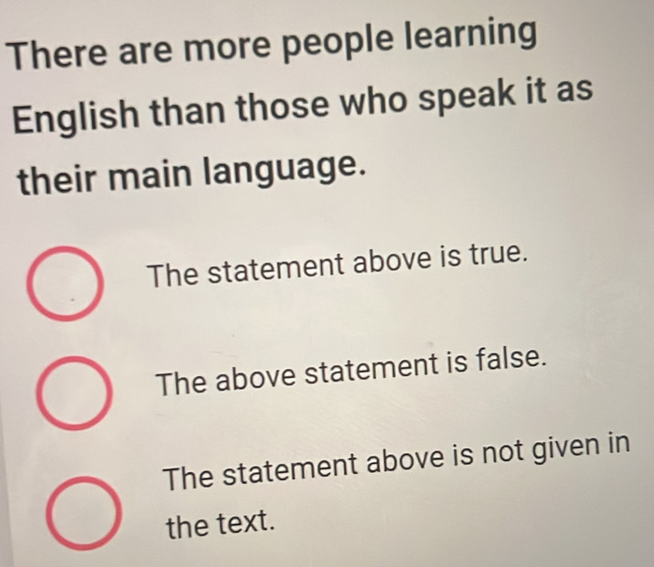 There are more people learning
English than those who speak it as
their main language.
The statement above is true.
The above statement is false.
The statement above is not given in
the text.