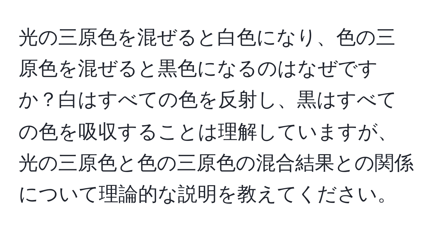 光の三原色を混ぜると白色になり、色の三原色を混ぜると黒色になるのはなぜですか？白はすべての色を反射し、黒はすべての色を吸収することは理解していますが、光の三原色と色の三原色の混合結果との関係について理論的な説明を教えてください。